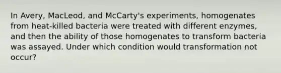 In Avery, MacLeod, and McCarty's experiments, homogenates from heat‑killed bacteria were treated with different enzymes, and then the ability of those homogenates to transform bacteria was assayed. Under which condition would transformation not occur?