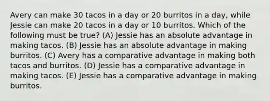 Avery can make 30 tacos in a day or 20 burritos in a day, while Jessie can make 20 tacos in a day or 10 burritos. Which of the following must be true? (A) Jessie has an absolute advantage in making tacos. (B) Jessie has an absolute advantage in making burritos. (C) Avery has a comparative advantage in making both tacos and burritos. (D) Jessie has a comparative advantage in making tacos. (E) Jessie has a comparative advantage in making burritos.