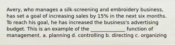 Avery, who manages a silk-screening and embroidery business, has set a goal of increasing sales by 15% in the next six months. To reach his goal, he has increased the business's advertising budget. This is an example of the ______________ function of management. a. planning d. controlling b. directing c. organizing