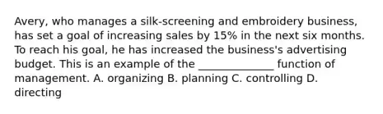 Avery, who manages a silk-screening and embroidery business, has set a goal of increasing sales by 15% in the next six months. To reach his goal, he has increased the business's advertising budget. This is an example of the ______________ function of management. A. organizing B. planning C. controlling D. directing