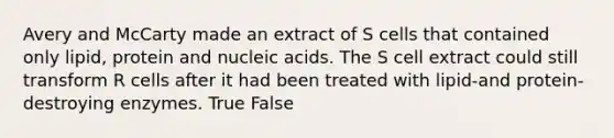 Avery and McCarty made an extract of S cells that contained only lipid, protein and nucleic acids. The S cell extract could still transform R cells after it had been treated with lipid-and protein-destroying enzymes. True False