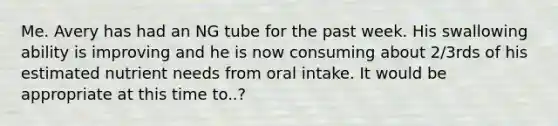 Me. Avery has had an NG tube for the past week. His swallowing ability is improving and he is now consuming about 2/3rds of his estimated nutrient needs from oral intake. It would be appropriate at this time to..?