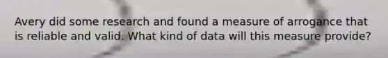 Avery did some research and found a measure of arrogance that is reliable and valid. What kind of data will this measure provide?