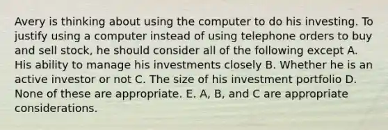 Avery is thinking about using the computer to do his investing. To justify using a computer instead of using telephone orders to buy and sell stock, he should consider all of the following except A. His ability to manage his investments closely B. Whether he is an active investor or not C. The size of his investment portfolio D. None of these are appropriate. E. A, B, and C are appropriate considerations.