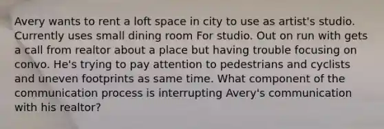 Avery wants to rent a loft space in city to use as artist's studio. Currently uses small dining room For studio. Out on run with gets a call from realtor about a place but having trouble focusing on convo. He's trying to pay attention to pedestrians and cyclists and uneven footprints as same time. What component of the communication process is interrupting Avery's communication with his realtor?