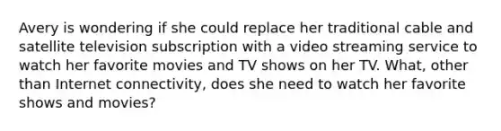 Avery is wondering if she could replace her traditional cable and satellite television subscription with a video streaming service to watch her favorite movies and TV shows on her TV. What, other than Internet connectivity, does she need to watch her favorite shows and movies?