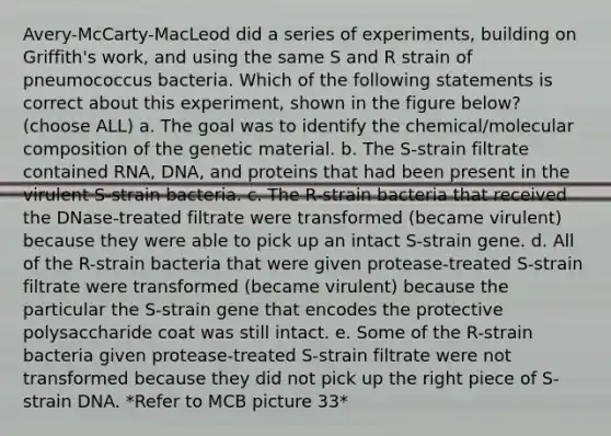 Avery-McCarty-MacLeod did a series of experiments, building on Griffith's work, and using the same S and R strain of pneumococcus bacteria. Which of the following statements is correct about this experiment, shown in the figure below? (choose ALL) a. The goal was to identify the chemical/molecular composition of the genetic material. b. The S-strain filtrate contained RNA, DNA, and proteins that had been present in the virulent S-strain bacteria. c. The R-strain bacteria that received the DNase-treated filtrate were transformed (became virulent) because they were able to pick up an intact S-strain gene. d. All of the R-strain bacteria that were given protease-treated S-strain filtrate were transformed (became virulent) because the particular the S-strain gene that encodes the protective polysaccharide coat was still intact. e. Some of the R-strain bacteria given protease-treated S-strain filtrate were not transformed because they did not pick up the right piece of S-strain DNA. *Refer to MCB picture 33*