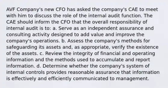 AVF Company's new CFO has asked the company's CAE to meet with him to discuss the role of the internal audit function. The CAE should inform the CFO that the overall responsibility of internal audit is to: a. Serve as an independent assurance and consulting activity designed to add value and improve the company's operations. b. Assess the company's methods for safeguarding its assets and, as appropriate, verify the existence of the assets. c. Review the integrity of financial and operating information and the methods used to accumulate and report information. d. Determine whether the company's system of internal controls provides reasonable assurance that information is effectively and efficiently communicated to management.