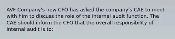 AVF Company's new CFO has asked the company's CAE to meet with him to discuss the role of the internal audit function. The CAE should inform the CFO that the overall responsibility of internal audit is to: