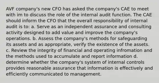 AVF company's new CFO has asked the company's CAE to meet with im to discuss the role of the internal audit function. The CAE should inform the CFO that the overall responsibility of internal audit is to: a. Serve as an independent assurance and consulting activity designed to add value and improve the company's operations. b. Assess the company's methods for safeguarding its assets and as appropriate, verify the existence of the assets. c. Review the integrity of financial and operating infromation and the methods used to accumulate and report information d. determine whether the company's system of internal controls provides reasonable assurance that information is effectively and efficiently communicated to management.