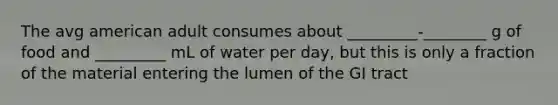 The avg american adult consumes about _________-________ g of food and _________ mL of water per day, but this is only a fraction of the material entering the lumen of the GI tract