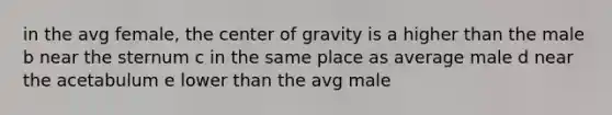 in the avg female, the center of gravity is a higher than the male b near the sternum c in the same place as average male d near the acetabulum e lower than the avg male