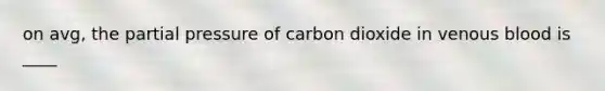 on avg, the partial pressure of carbon dioxide in venous blood is ____