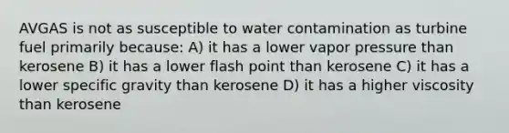 AVGAS is not as susceptible to water contamination as turbine fuel primarily because: A) it has a lower vapor pressure than kerosene B) it has a lower flash point than kerosene C) it has a lower specific gravity than kerosene D) it has a higher viscosity than kerosene