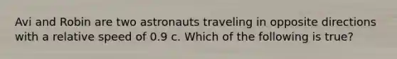 Avi and Robin are two astronauts traveling in opposite directions with a relative speed of 0.9 c. Which of the following is true?