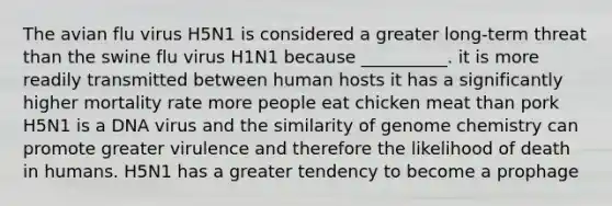 The avian flu virus H5N1 is considered a greater long-term threat than the swine flu virus H1N1 because __________. it is more readily transmitted between human hosts it has a significantly higher mortality rate more people eat chicken meat than pork H5N1 is a DNA virus and the similarity of genome chemistry can promote greater virulence and therefore the likelihood of death in humans. H5N1 has a greater tendency to become a prophage