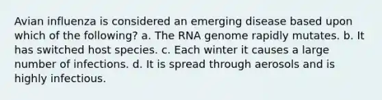 Avian influenza is considered an emerging disease based upon which of the following? a. The RNA genome rapidly mutates. b. It has switched host species. c. Each winter it causes a large number of infections. d. It is spread through aerosols and is highly infectious.