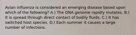 Avian influenza is considered an emerging disease based upon which of the following? A.) The DNA genome rapidly mutates. B.) It is spread through direct contact of bodily fluids. C.) It has switched host species. D.) Each summer it causes a large number of infections.