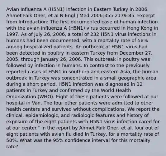 Avian Influenza A (H5N1) Infection in Eastern Turkey in 2006. Ahmet Faik Oner, et al N Engl J Med 2006;355:2179-85. Excerpt from Introduction: The first documented case of human infection with the avian influenza A (H5N1) virus occurred in Hong Kong in 1997. As of July 26, 2006, a total of 232 H5N1 virus infections in humans had been documented, with a mortality rate of 58% among hospitalized patients. An outbreak of H5N1 virus had been detected in poultry in eastern Turkey from December 27, 2005, through January 26, 2006. This outbreak in poultry was followed by infection in humans. In contrast to the previously reported cases of H5N1 in southern and eastern Asia, the human outbreak in Turkey was concentrated in a small geographic area during a short period. H5N1 infection was diagnosed in 12 patients in Turkey and confirmed by the World Health Organization (WHO). Eight of these patients were followed at our hospital in Van. The four other patients were admitted to other health centers and survived without complications. We report the clinical, epidemiologic, and radiologic features and history of exposure of the eight patients with H5N1 virus infection cared for at our center." In the report by Ahmet Faik Oner, et al. four out of eight patients with avian flu died in Turkey, for a mortality rate of 50%. What was the 95% confidence interval for this mortality rate?