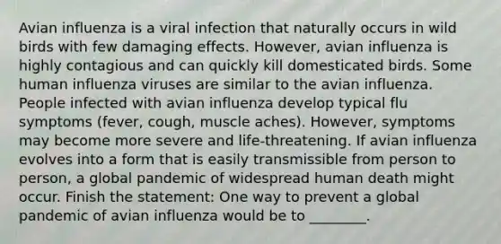 Avian influenza is a viral infection that naturally occurs in wild birds with few damaging effects. However, avian influenza is highly contagious and can quickly kill domesticated birds. Some human influenza viruses are similar to the avian influenza. People infected with avian influenza develop typical flu symptoms (fever, cough, muscle aches). However, symptoms may become more severe and life-threatening. If avian influenza evolves into a form that is easily transmissible from person to person, a global pandemic of widespread human death might occur. Finish the statement: One way to prevent a global pandemic of avian influenza would be to ________.