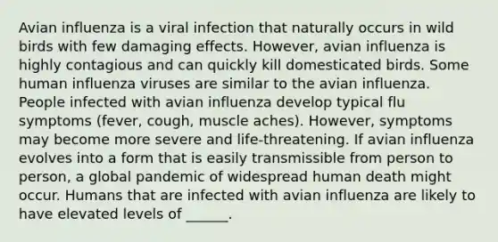 Avian influenza is a viral infection that naturally occurs in wild birds with few damaging effects. However, avian influenza is highly contagious and can quickly kill domesticated birds. Some human influenza viruses are similar to the avian influenza. People infected with avian influenza develop typical flu symptoms (fever, cough, muscle aches). However, symptoms may become more severe and life-threatening. If avian influenza evolves into a form that is easily transmissible from person to person, a global pandemic of widespread human death might occur. Humans that are infected with avian influenza are likely to have elevated levels of ______.