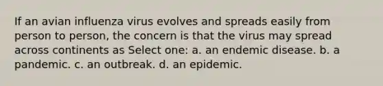 If an avian influenza virus evolves and spreads easily from person to person, the concern is that the virus may spread across continents as Select one: a. an endemic disease. b. a pandemic. c. an outbreak. d. an epidemic.