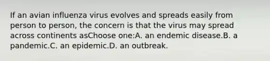 If an avian influenza virus evolves and spreads easily from person to person, the concern is that the virus may spread across continents asChoose one:A. an endemic disease.B. a pandemic.C. an epidemic.D. an outbreak.