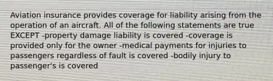 Aviation insurance provides coverage for liability arising from the operation of an aircraft. All of the following statements are true EXCEPT -property damage liability is covered -coverage is provided only for the owner -medical payments for injuries to passengers regardless of fault is covered -bodily injury to passenger's is covered