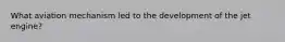 What aviation mechanism led to the development of the jet engine?