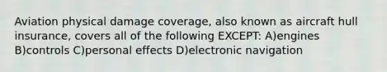 Aviation physical damage coverage, also known as aircraft hull insurance, covers all of the following EXCEPT: A)engines B)controls C)personal effects D)electronic navigation