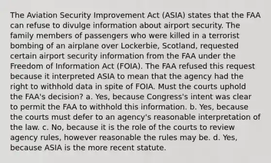 The Aviation Security Improvement Act (ASIA) states that the FAA can refuse to divulge information about airport security. The family members of passengers who were killed in a terrorist bombing of an airplane over Lockerbie, Scotland, requested certain airport security information from the FAA under the Freedom of Information Act (FOIA). The FAA refused this request because it interpreted ASIA to mean that the agency had the right to withhold data in spite of FOIA. Must the courts uphold the FAA's decision? a. Yes, because Congress's intent was clear to permit the FAA to withhold this information. b. Yes, because the courts must defer to an agency's reasonable interpretation of the law. c. No, because it is the role of the courts to review agency rules, however reasonable the rules may be. d. Yes, because ASIA is the more recent statute.