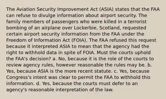 The Aviation Security Improvement Act (ASIA) states that the FAA can refuse to divulge information about airport security. The family members of passengers who were killed in a terrorist bombing of an airplane over Lockerbie, Scotland, requested certain airport security information from the FAA under the Freedom of Information Act (FOIA). The FAA refused this request because it interpreted ASIA to mean that the agency had the right to withhold data in spite of FOIA. Must the courts uphold the FAA's decision? a. No, because it is the role of the courts to review agency rules, however reasonable the rules may be. b. Yes, because ASIA is the more recent statute. c. Yes, because Congress's intent was clear to permit the FAA to withhold this information. d. Yes, because the courts must defer to an agency's reasonable interpretation of the law.