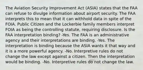 The Aviation Security Improvement Act (ASIA) states that the FAA can refuse to divulge information about airport security. The FAA interprets this to mean that it can withhold data in spite of the FOIA. Public Citizen and the Lockerbie family members interpret FOIA as being the controlling statute, requiring disclosure. Is the FAA interpretation binding? -Yes. The FAA is an administrative agency and their interpretations are binding. -Yes. The interpretation is binding because the ASIA wants it that way and it is a more powerful agency. -No. Interpretive rules do not change the law except against a citizen. Then the interpretation would be binding. -No. Interpretive rules do not change the law.