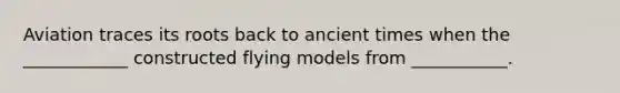 Aviation traces its roots back to ancient times when the ____________ constructed flying models from ___________.