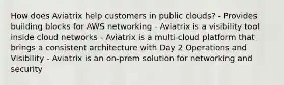 How does Aviatrix help customers in public clouds? - Provides building blocks for AWS networking - Aviatrix is a visibility tool inside cloud networks - Aviatrix is a multi-cloud platform that brings a consistent architecture with Day 2 Operations and Visibility - Aviatrix is an on-prem solution for networking and security