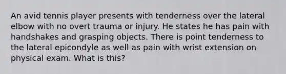 An avid tennis player presents with tenderness over the lateral elbow with no overt trauma or injury. He states he has pain with handshakes and grasping objects. There is point tenderness to the lateral epicondyle as well as pain with wrist extension on physical exam. What is this?