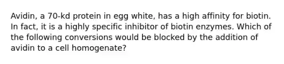 Avidin, a 70-kd protein in egg white, has a high affinity for biotin. In fact, it is a highly specific inhibitor of biotin enzymes. Which of the following conversions would be blocked by the addition of avidin to a cell homogenate?