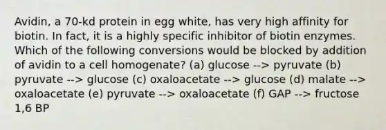 Avidin, a 70-kd protein in egg white, has very high affinity for biotin. In fact, it is a highly specific inhibitor of biotin enzymes. Which of the following conversions would be blocked by addition of avidin to a cell homogenate? (a) glucose --> pyruvate (b) pyruvate --> glucose (c) oxaloacetate --> glucose (d) malate --> oxaloacetate (e) pyruvate --> oxaloacetate (f) GAP --> fructose 1,6 BP