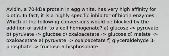 Avidin, a 70-kDa protein in egg white, has very high affinity for biotin. In fact, it is a highly specific inhibitor of biotin enzymes. Which of the following conversions would be blocked by the addition of avidin to a cell homogenate? a) glucose -> pyruvate b) pyruvate -> glucose c) oxaloacetate -> glucose d) malate -> oxaloacetate e) pyruvate -> oxaloacetate f) glyceraldehyde 3-phosphate -> fructose-6-bisphosphate