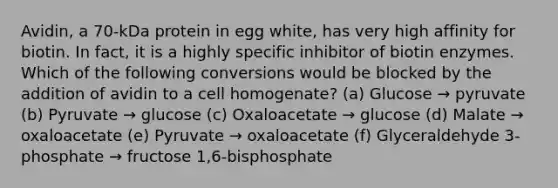 Avidin, a 70-kDa protein in egg white, has very high affinity for biotin. In fact, it is a highly specific inhibitor of biotin enzymes. Which of the following conversions would be blocked by the addition of avidin to a cell homogenate? (a) Glucose → pyruvate (b) Pyruvate → glucose (c) Oxaloacetate → glucose (d) Malate → oxaloacetate (e) Pyruvate → oxaloacetate (f) Glyceraldehyde 3-phosphate → fructose 1,6-bisphosphate