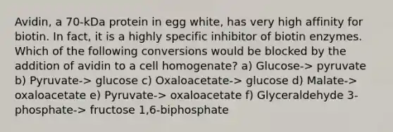 Avidin, a 70-kDa protein in egg white, has very high affinity for biotin. In fact, it is a highly specific inhibitor of biotin enzymes. Which of the following conversions would be blocked by the addition of avidin to a cell homogenate? a) Glucose-> pyruvate b) Pyruvate-> glucose c) Oxaloacetate-> glucose d) Malate-> oxaloacetate e) Pyruvate-> oxaloacetate f) Glyceraldehyde 3-phosphate-> fructose 1,6-biphosphate