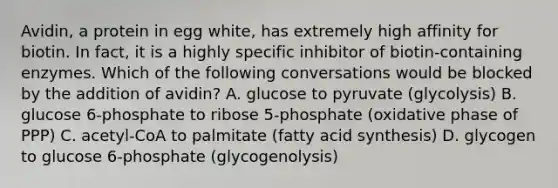 Avidin, a protein in egg white, has extremely high affinity for biotin. In fact, it is a highly specific inhibitor of biotin-containing enzymes. Which of the following conversations would be blocked by the addition of avidin? A. glucose to pyruvate (glycolysis) B. glucose 6-phosphate to ribose 5-phosphate (oxidative phase of PPP) C. acetyl-CoA to palmitate (fatty acid synthesis) D. glycogen to glucose 6-phosphate (glycogenolysis)