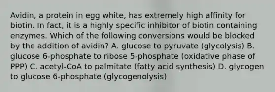 Avidin, a protein in egg white, has extremely high affinity for biotin. In fact, it is a highly specific inhibitor of biotin containing enzymes. Which of the following conversions would be blocked by the addition of avidin? A. glucose to pyruvate (glycolysis) B. glucose 6-phosphate to ribose 5-phosphate (oxidative phase of PPP) C. acetyl-CoA to palmitate (fatty acid synthesis) D. glycogen to glucose 6-phosphate (glycogenolysis)