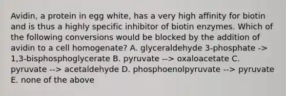 Avidin, a protein in egg white, has a very high affinity for biotin and is thus a highly specific inhibitor of biotin enzymes. Which of the following conversions would be blocked by the addition of avidin to a cell homogenate? A. glyceraldehyde 3-phosphate -> 1,3-bisphosphoglycerate B. pyruvate --> oxaloacetate C. pyruvate --> acetaldehyde D. phosphoenolpyruvate --> pyruvate E. none of the above