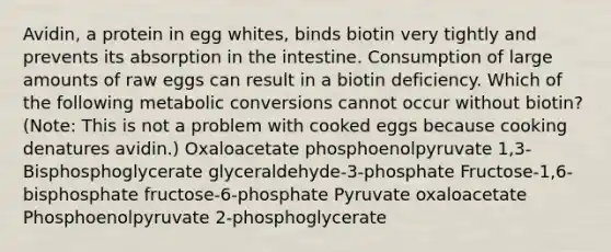 Avidin, a protein in egg whites, binds biotin very tightly and prevents its absorption in the intestine. Consumption of large amounts of raw eggs can result in a biotin deficiency. Which of the following metabolic conversions cannot occur without biotin? (Note: This is not a problem with cooked eggs because cooking denatures avidin.) Oxaloacetate phosphoenolpyruvate 1,3-Bisphosphoglycerate glyceraldehyde-3-phosphate Fructose-1,6-bisphosphate fructose-6-phosphate Pyruvate oxaloacetate Phosphoenolpyruvate 2-phosphoglycerate