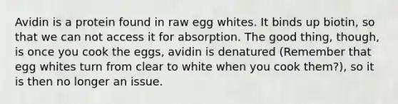 Avidin is a protein found in raw egg whites. It binds up biotin, so that we can not access it for absorption. The good thing, though, is once you cook the eggs, avidin is denatured (Remember that egg whites turn from clear to white when you cook them?), so it is then no longer an issue.