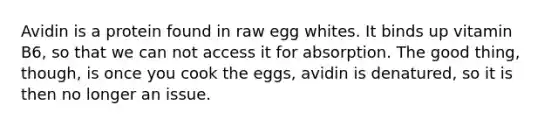 Avidin is a protein found in raw egg whites. It binds up vitamin B6, so that we can not access it for absorption. The good thing, though, is once you cook the eggs, avidin is denatured, so it is then no longer an issue.