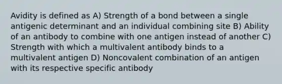 Avidity is defined as A) Strength of a bond between a single antigenic determinant and an individual combining site B) Ability of an antibody to combine with one antigen instead of another C) Strength with which a multivalent antibody binds to a multivalent antigen D) Noncovalent combination of an antigen with its respective specific antibody