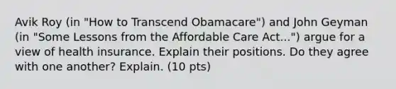 Avik Roy (in "How to Transcend Obamacare") and John Geyman (in "Some Lessons from the Affordable Care Act...") argue for a view of health insurance. Explain their positions. Do they agree with one another? Explain. (10 pts)