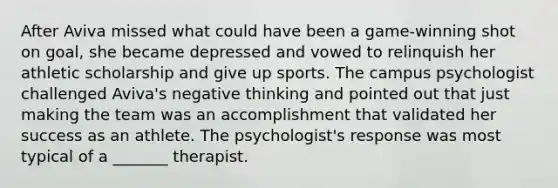 After Aviva missed what could have been a game-winning shot on goal, she became depressed and vowed to relinquish her athletic scholarship and give up sports. The campus psychologist challenged Aviva's negative thinking and pointed out that just making the team was an accomplishment that validated her success as an athlete. The psychologist's response was most typical of a _______ therapist.